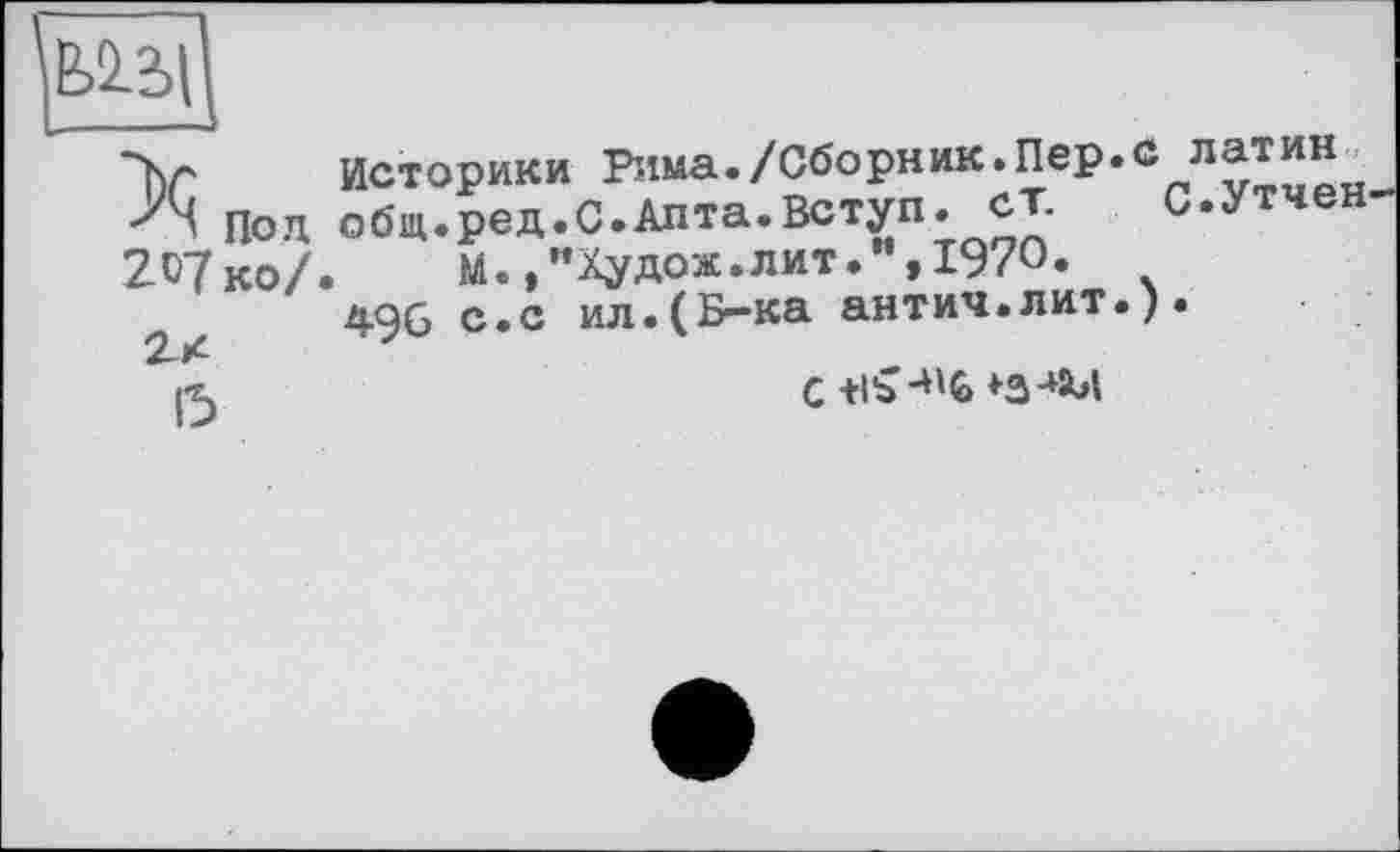 ﻿Под 207 ко/
2Х
15
историки Рима./Сборник.Пер. общ.ред.С.Алта.Вступ, ст.
М.,”Худож.лит1970*
496 с.с ил.(Б~ка антич.лит.
латин С.Утчен